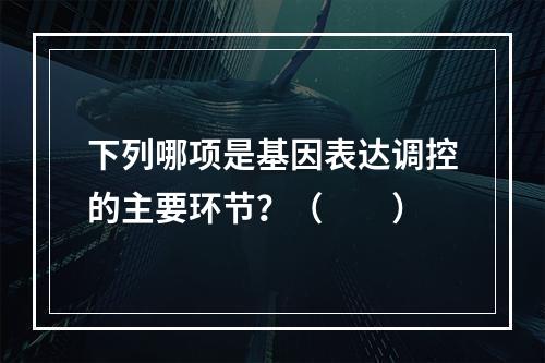 下列哪项是基因表达调控的主要环节？（　　）