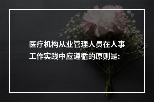 医疗机构从业管理人员在人事工作实践中应遵循的原则是: