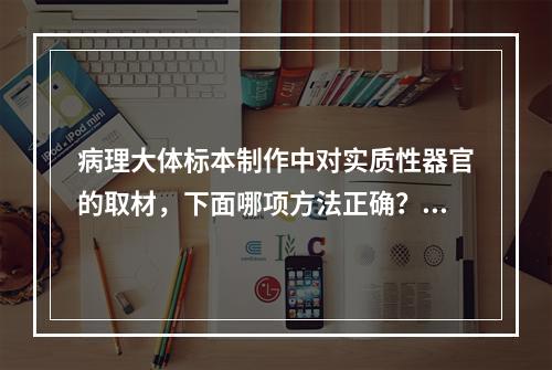 病理大体标本制作中对实质性器官的取材，下面哪项方法正确？（