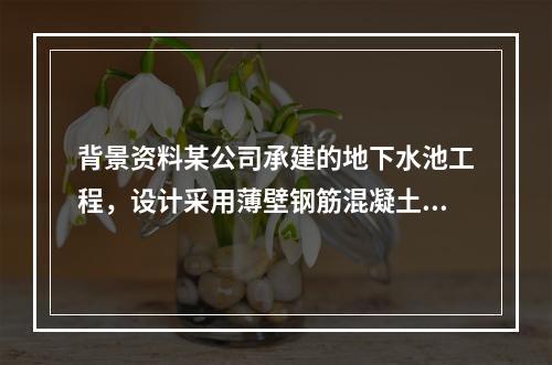 背景资料某公司承建的地下水池工程，设计采用薄壁钢筋混凝土结构