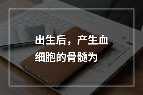 出生后，产生血细胞的骨髓为