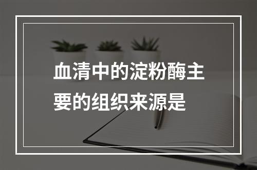 血清中的淀粉酶主要的组织来源是