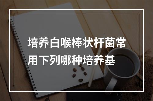 培养白喉棒状杆菌常用下列哪种培养基