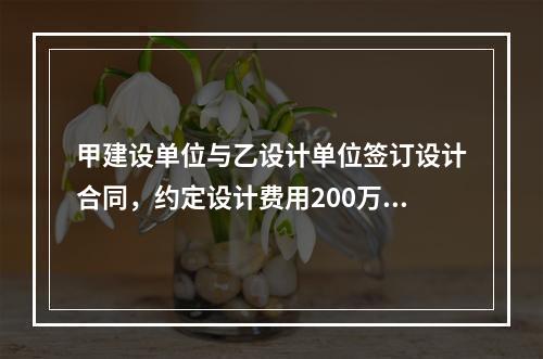 甲建设单位与乙设计单位签订设计合同，约定设计费用200万元，