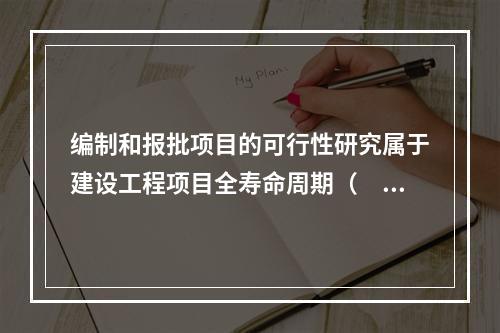 编制和报批项目的可行性研究属于建设工程项目全寿命周期（　）。