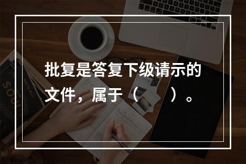 批复是答复下级请示的文件，属于（　　）。