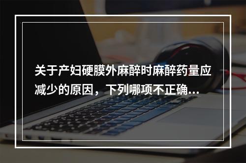 关于产妇硬膜外麻醉时麻醉药量应减少的原因，下列哪项不正确()