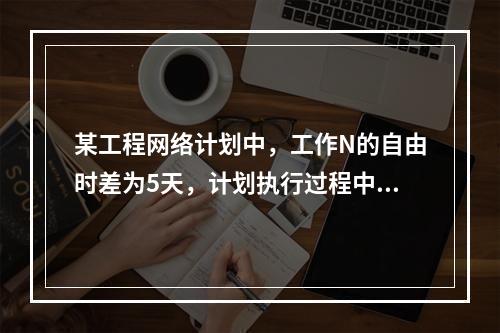 某工程网络计划中，工作N的自由时差为5天，计划执行过程中检查