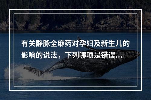 有关静脉全麻药对孕妇及新生儿的影响的说法，下列哪项是错误的(