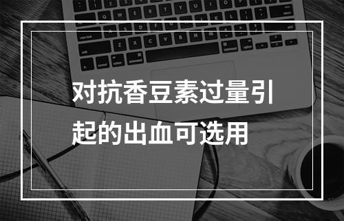 对抗香豆素过量引起的出血可选用