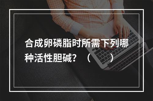 合成卵磷脂时所需下列哪种活性胆碱？（　　）