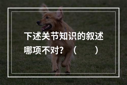 下述关节知识的叙述哪项不对？（　　）