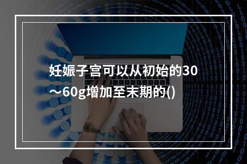 妊娠子宫可以从初始的30～60g增加至末期的()