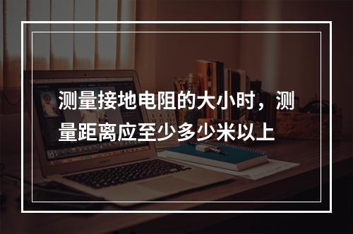 测量接地电阻的大小时，测量距离应至少多少米以上