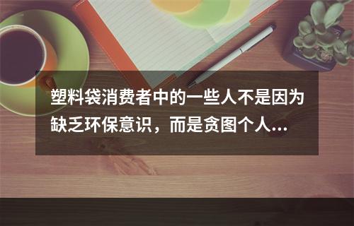 塑料袋消费者中的一些人不是因为缺乏环保意识，而是贪图个人方