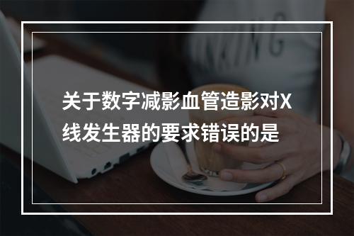 关于数字减影血管造影对X线发生器的要求错误的是