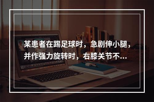 某患者在踢足球时，急剧伸小腿，并作强力旋转时，右膝关节不慎受