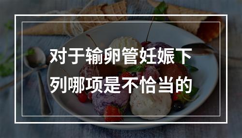 对于输卵管妊娠下列哪项是不恰当的