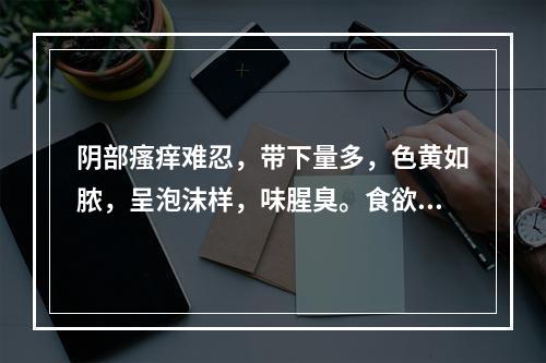 阴部瘙痒难忍，带下量多，色黄如脓，呈泡沫样，味腥臭。食欲不振