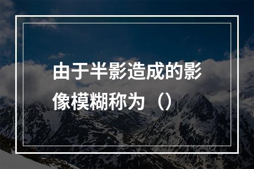 由于半影造成的影像模糊称为（）