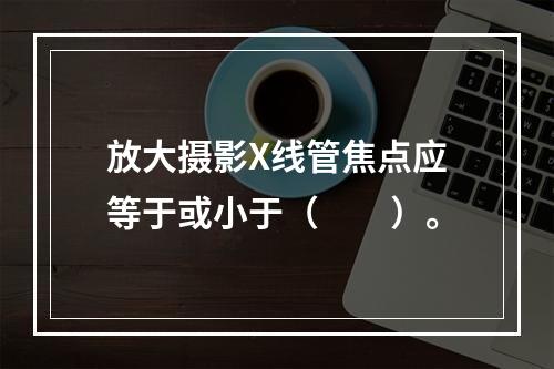 放大摄影X线管焦点应等于或小于（　　）。