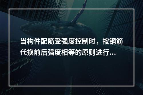 当构件配筋受强度控制时，按钢筋代换前后强度相等的原则进行代换