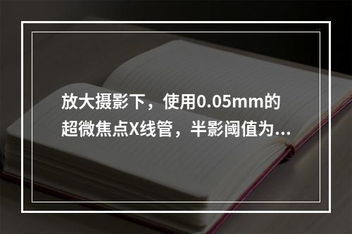 放大摄影下，使用0.05mm的超微焦点X线管，半影阈值为0.