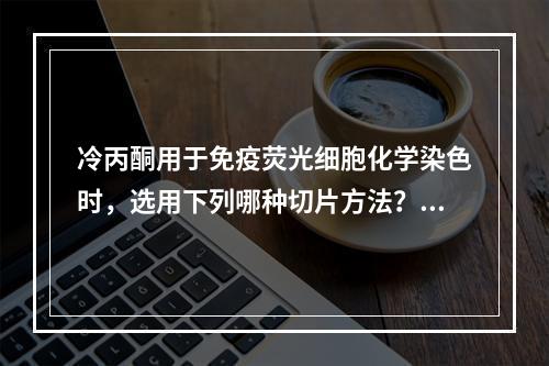 冷丙酮用于免疫荧光细胞化学染色时，选用下列哪种切片方法？（