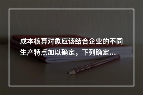 成本核算对象应该结合企业的不同生产特点加以确定，下列确定成本