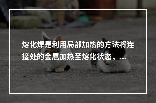 熔化焊是利用局部加热的方法将连接处的金属加热至熔化状态，然后