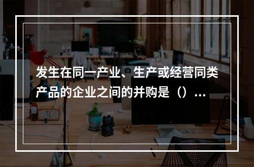 发生在同一产业、生产或经营同类产品的企业之间的并购是（）并购