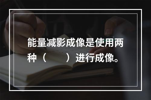 能量减影成像是使用两种（　　）进行成像。