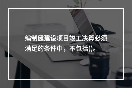 编制健建设项目竣工决算必须满足的条件中，不包括()。