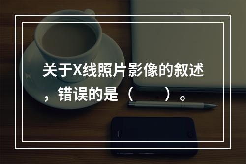 关于X线照片影像的叙述，错误的是（　　）。