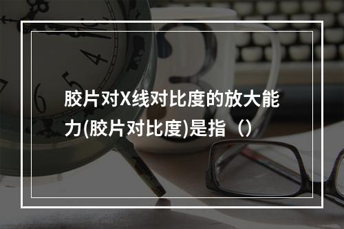 胶片对X线对比度的放大能力(胶片对比度)是指（）