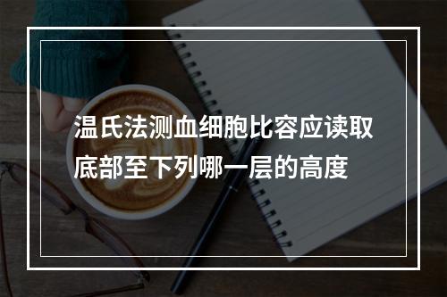 温氏法测血细胞比容应读取底部至下列哪一层的高度