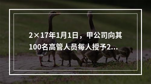 2×17年1月1日，甲公司向其100名高管人员每人授予2万份