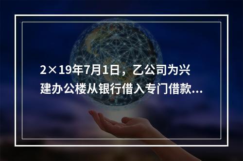 2×19年7月1日，乙公司为兴建办公楼从银行借入专门借款50