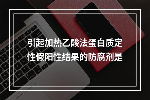 引起加热乙酸法蛋白质定性假阳性结果的防腐剂是