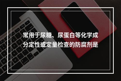 常用于尿糖、尿蛋白等化学成分定性或定量检查的防腐剂是