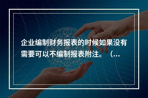 企业编制财务报表的时候如果没有需要可以不编制报表附注。（　）