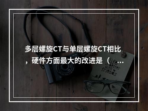 多层螺旋CT与单层螺旋CT相比，硬件方面最大的改进是（　　