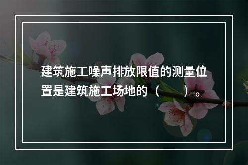 建筑施工噪声排放限值的测量位置是建筑施工场地的（　　）。