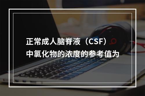 正常成人脑脊液（CSF）中氯化物的浓度的参考值为