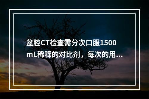 盆腔CT检查需分次口服1500mL稀释的对比剂，每次的用量