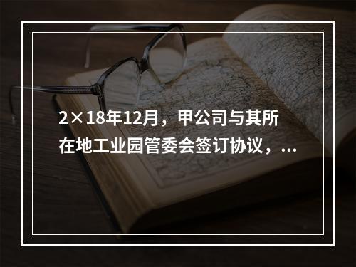 2×18年12月，甲公司与其所在地工业园管委会签订协议，实施