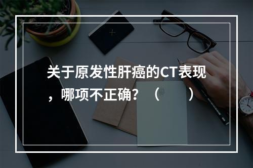 关于原发性肝癌的CT表现，哪项不正确？（　　）