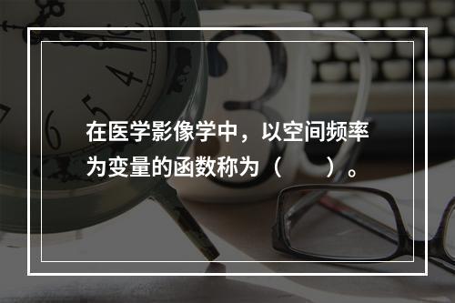 在医学影像学中，以空间频率为变量的函数称为（　　）。