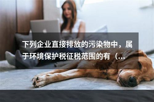 下列企业直接排放的污染物中，属于环境保护税征税范围的有（　）