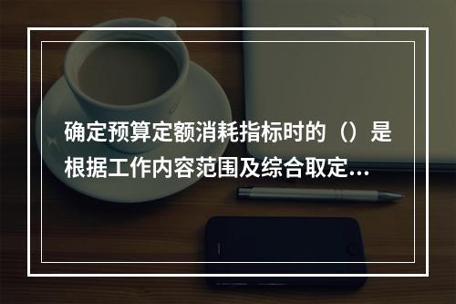 确定预算定额消耗指标时的（）是根据工作内容范围及综合取定的工